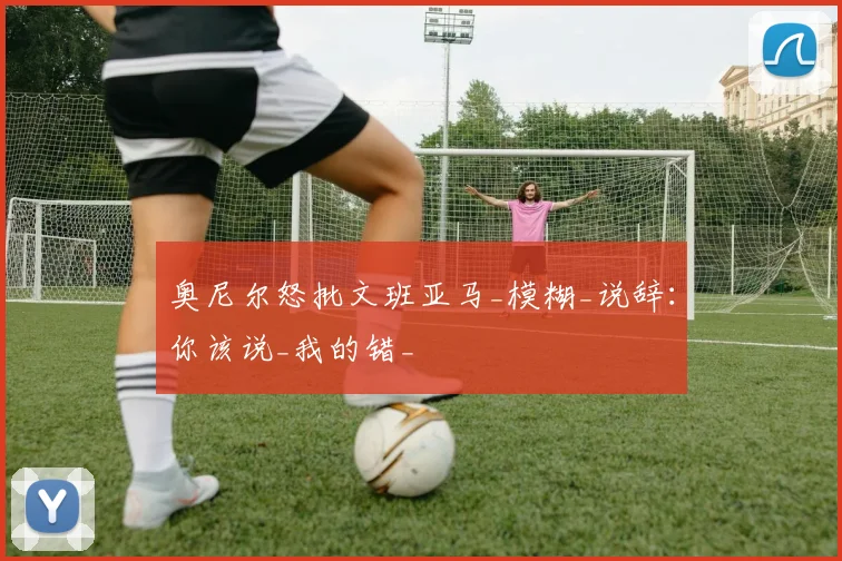 奥尼尔怒批文班亚马_模糊_说辞：你该说_我的错_