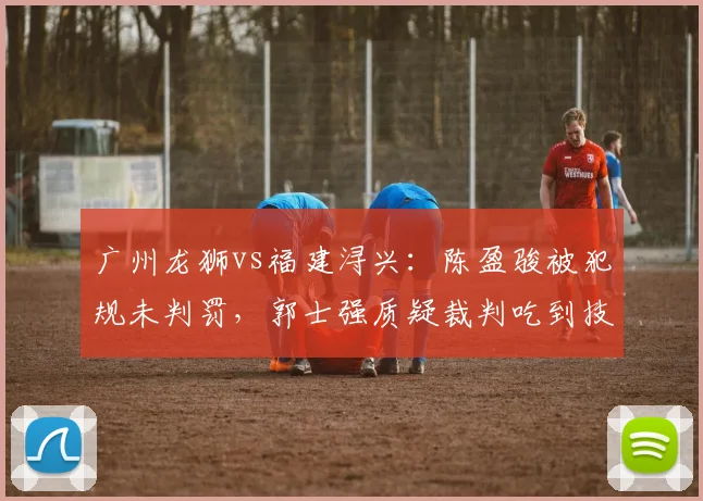 广州龙狮vs福建浔兴：陈盈骏被犯规未判罚，郭士强质疑裁判吃到技术犯规