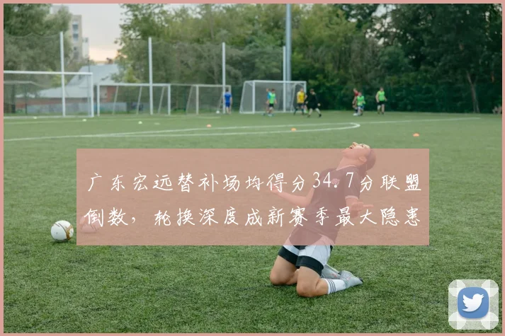 广东宏远替补场均得分34.7分联盟倒数，轮换深度成新赛季最大隐患