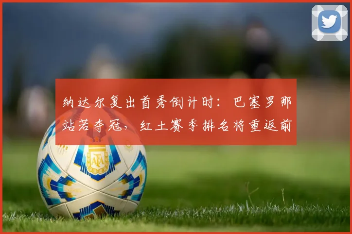 纳达尔复出首秀倒计时：巴塞罗那站若夺冠，红土赛季排名将重返前八