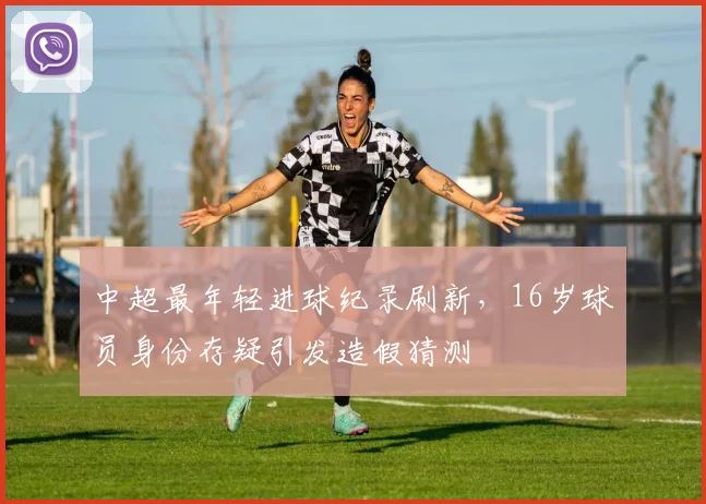 中超最年轻进球纪录刷新，16岁球员身份存疑引发造假猜测