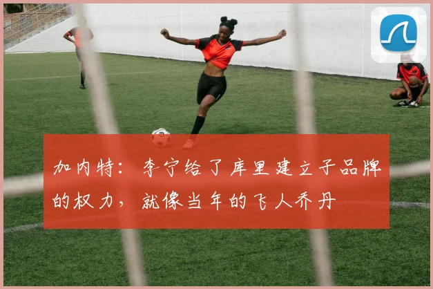 加内特：李宁给了库里建立子品牌的权力，就像当年的飞人乔丹